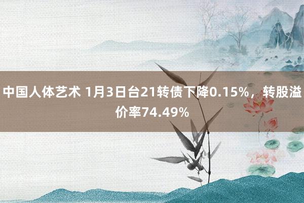 中国人体艺术 1月3日台21转债下降0.15%，转股溢价率74.49%