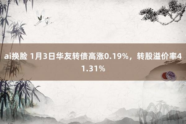 ai换脸 1月3日华友转债高涨0.19%，转股溢价率41.31%