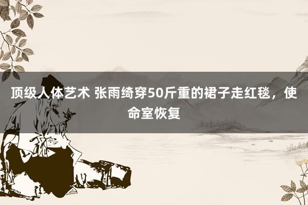 顶级人体艺术 张雨绮穿50斤重的裙子走红毯，使命室恢复