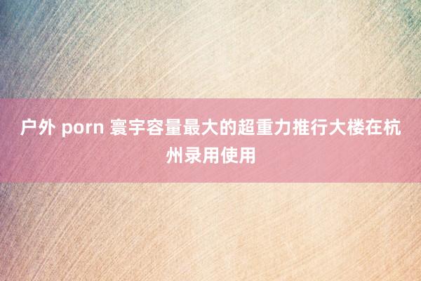 户外 porn 寰宇容量最大的超重力推行大楼在杭州录用使用