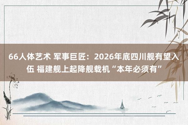 66人体艺术 军事巨匠：2026年底四川舰有望入伍 福建舰上起降舰载机“本年必须有”