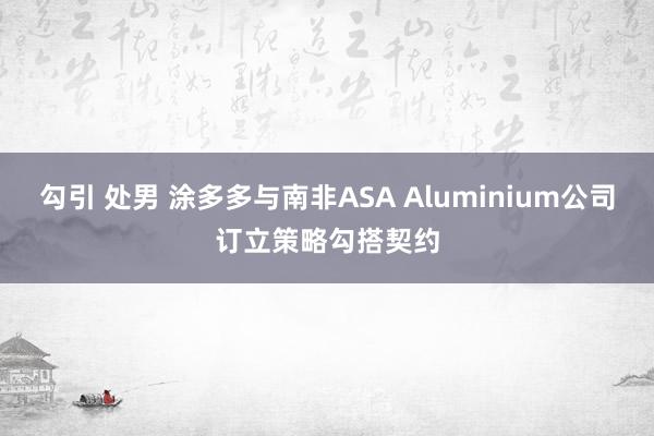 勾引 处男 涂多多与南非ASA Aluminium公司订立策略勾搭契约