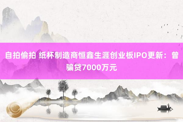 自拍偷拍 纸杯制造商恒鑫生涯创业板IPO更新：曾骗贷7000万元