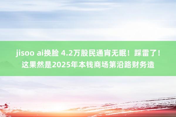 jisoo ai换脸 4.2万股民通宵无眠！踩雷了！这果然是2025年本钱商场第沿路财务造