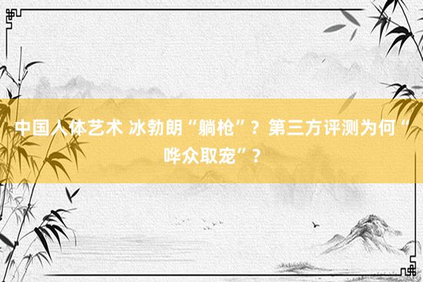 中国人体艺术 冰勃朗“躺枪”？第三方评测为何“哗众取宠”？