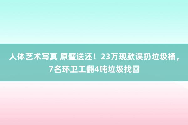 人体艺术写真 原璧送还！23万现款误扔垃圾桶，7名环卫工翻4吨垃圾找回