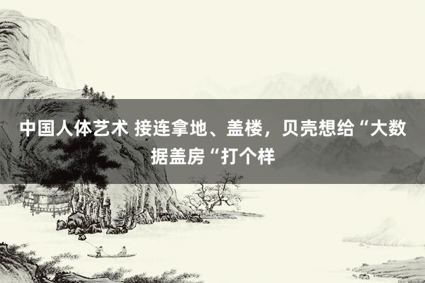 中国人体艺术 接连拿地、盖楼，贝壳想给“大数据盖房“打个样