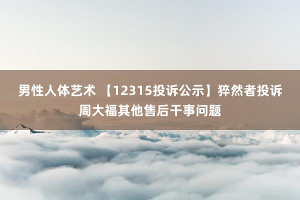 男性人体艺术 【12315投诉公示】猝然者投诉周大福其他售后干事问题