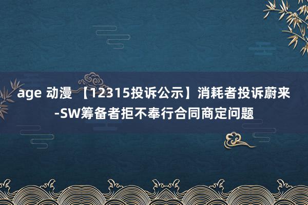 age 动漫 【12315投诉公示】消耗者投诉蔚来-SW筹备者拒不奉行合同商定问题