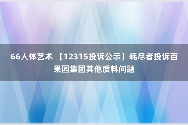 66人体艺术 【12315投诉公示】耗尽者投诉百果园集团其他质料问题