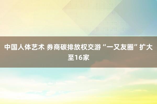 中国人体艺术 券商碳排放权交游“一又友圈”扩大至16家