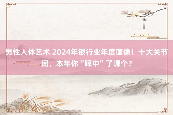 男性人体艺术 2024年银行业年度画像！十大关节词，本年你“踩中”了哪个？