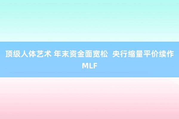 顶级人体艺术 年末资金面宽松  央行缩量平价续作MLF