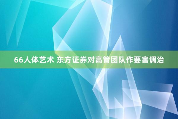 66人体艺术 东方证券对高管团队作要害调治