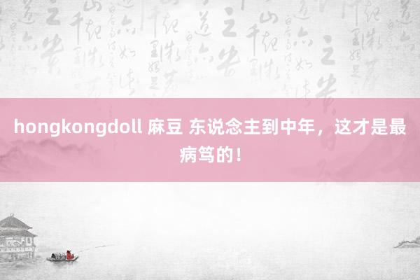 hongkongdoll 麻豆 东说念主到中年，这才是最病笃的！