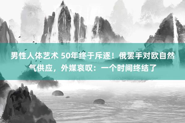 男性人体艺术 50年终于斥逐！俄罢手对欧自然气供应，外媒哀叹：一个时间终结了