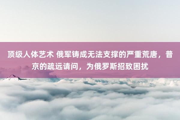 顶级人体艺术 俄军铸成无法支撑的严重荒唐，普京的疏远请问，为俄罗斯招致困扰