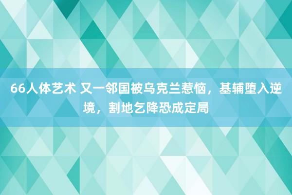 66人体艺术 又一邻国被乌克兰惹恼，基辅堕入逆境，割地乞降恐成定局