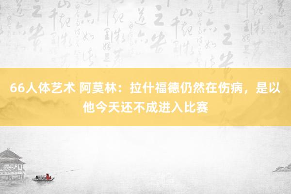 66人体艺术 阿莫林：拉什福德仍然在伤病，是以他今天还不成进入比赛