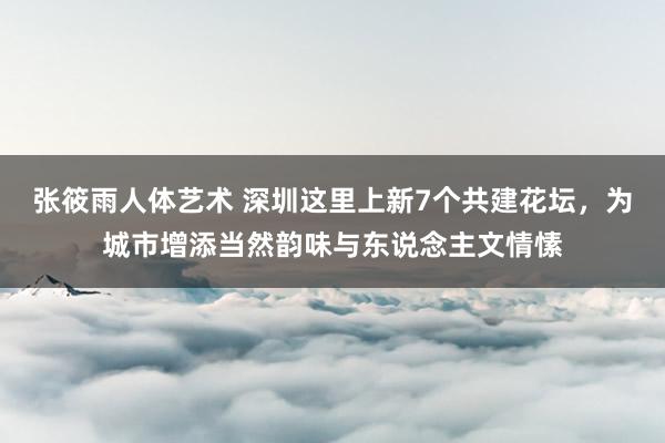 张筱雨人体艺术 深圳这里上新7个共建花坛，为城市增添当然韵味与东说念主文情愫