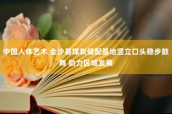 中国人体艺术 金沙县煤炭储配基地竖立口头稳步鼓舞 助力区域发展