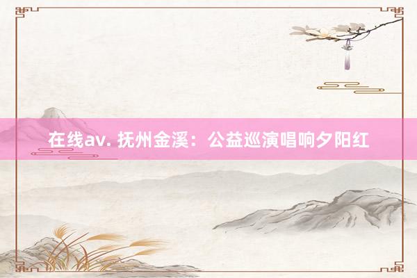 在线av. 抚州金溪：公益巡演唱响夕阳红