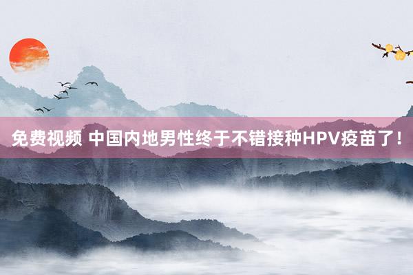 免费视频 中国内地男性终于不错接种HPV疫苗了！