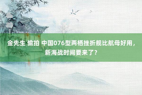 金先生 偷拍 中国076型两栖挫折舰比航母好用，新海战时间要来了？