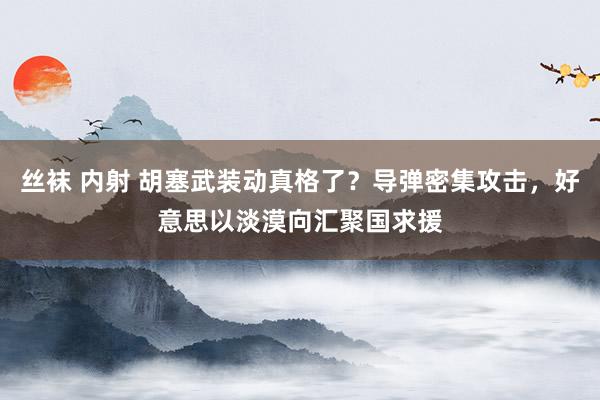 丝袜 内射 胡塞武装动真格了？导弹密集攻击，好意思以淡漠向汇聚国求援