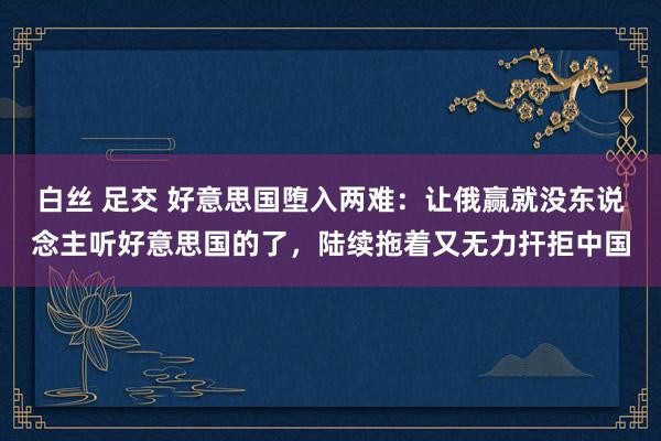 白丝 足交 好意思国堕入两难：让俄赢就没东说念主听好意思国的了，陆续拖着又无力扞拒中国