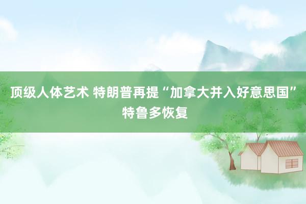 顶级人体艺术 特朗普再提“加拿大并入好意思国” 特鲁多恢复