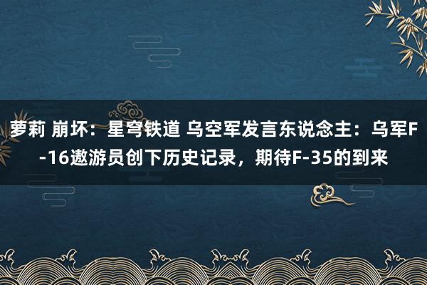 萝莉 崩坏：星穹铁道 乌空军发言东说念主：乌军F-16遨游员创下历史记录，期待F-35的到来