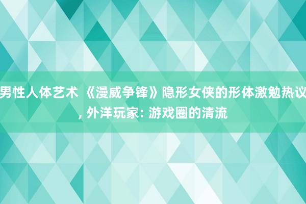 男性人体艺术 《漫威争锋》隐形女侠的形体激勉热议， 外洋玩家: 游戏圈的清流