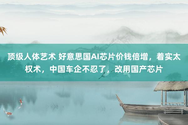 顶级人体艺术 好意思国AI芯片价钱倍增，着实太权术，中国车企不忍了，改用国产芯片