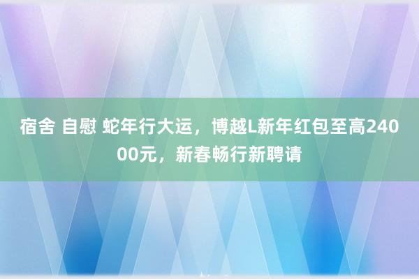 宿舍 自慰 蛇年行大运，博越L新年红包至高24000元，新春畅行新聘请