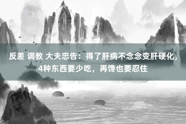 反差 调教 大夫忠告：得了肝病不念念变肝硬化，4种东西要少吃，再馋也要忍住