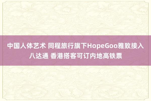 中国人体艺术 同程旅行旗下HopeGoo雅致接入八达通 香港搭客可订内地高铁票