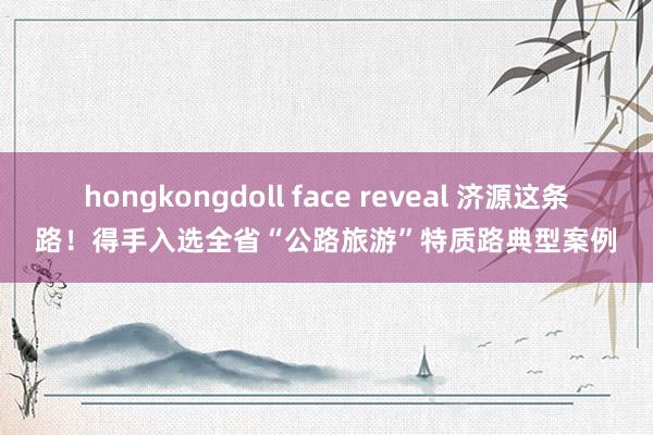 hongkongdoll face reveal 济源这条路！得手入选全省“公路旅游”特质路典型案例