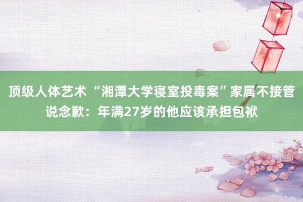 顶级人体艺术 “湘潭大学寝室投毒案”家属不接管说念歉：年满27岁的他应该承担包袱