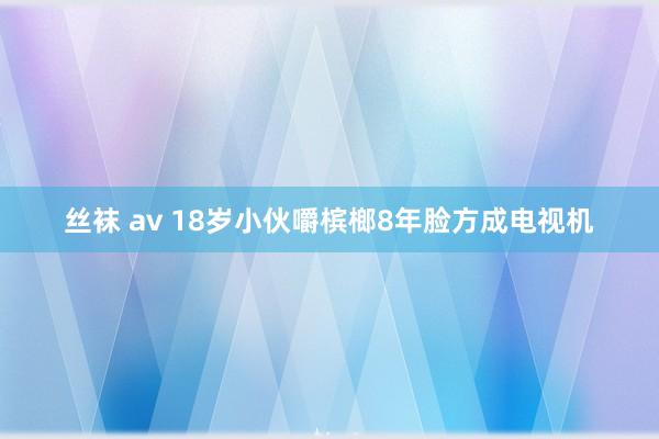 丝袜 av 18岁小伙嚼槟榔8年脸方成电视机