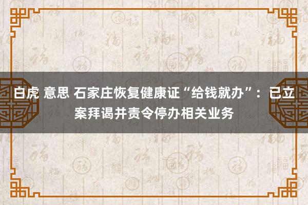 白虎 意思 石家庄恢复健康证“给钱就办”：已立案拜谒并责令停办相关业务