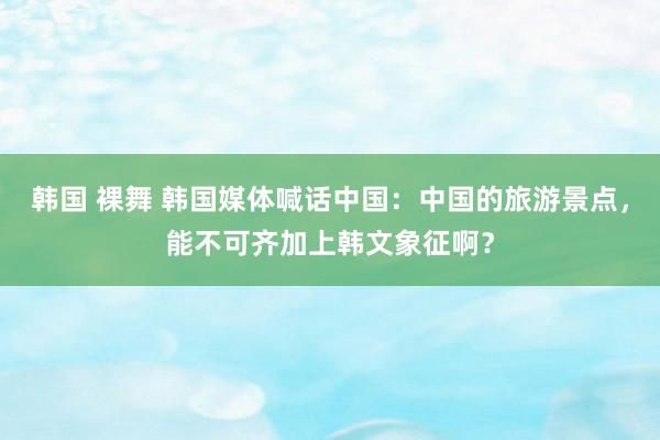 韩国 裸舞 韩国媒体喊话中国：中国的旅游景点，能不可齐加上韩文象征啊？