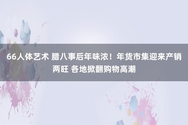 66人体艺术 腊八事后年味浓！年货市集迎来产销两旺 各地掀翻购物高潮