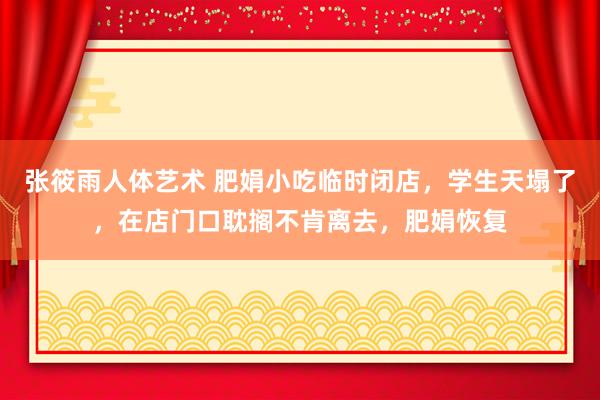 张筱雨人体艺术 肥娟小吃临时闭店，学生天塌了，在店门口耽搁不肯离去，肥娟恢复