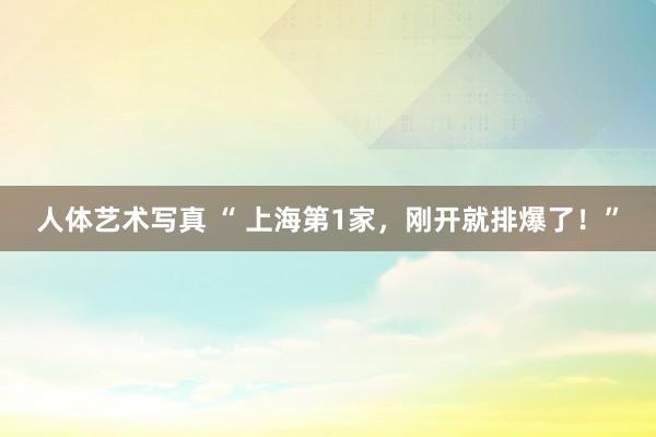 人体艺术写真 “ 上海第1家，刚开就排爆了！”