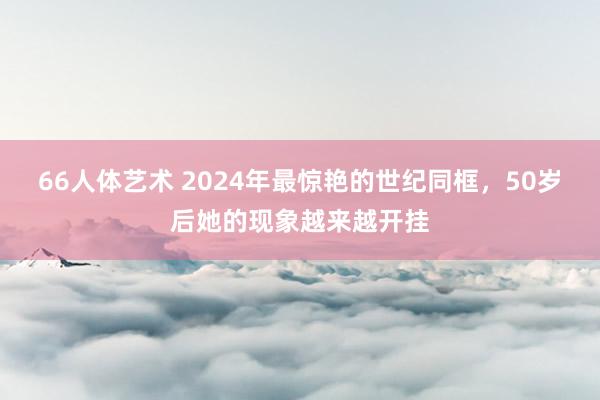 66人体艺术 2024年最惊艳的世纪同框，50岁后她的现象越来越开挂