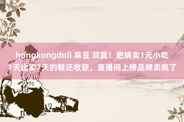 hongkongdoll 麻豆 双赢！肥娟卖1元小吃1天比卖7天的鞋还收获，直播间上榜品牌卖疯了