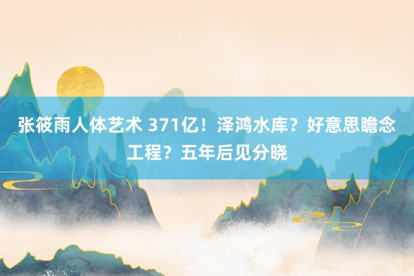 张筱雨人体艺术 371亿！泽鸿水库？好意思瞻念工程？五年后见分晓