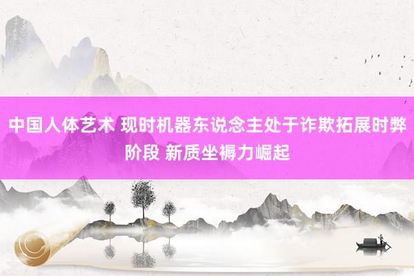 中国人体艺术 现时机器东说念主处于诈欺拓展时弊阶段 新质坐褥力崛起