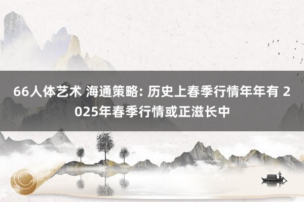 66人体艺术 海通策略: 历史上春季行情年年有 2025年春季行情或正滋长中